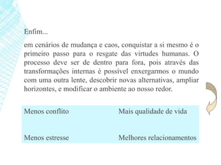 Enfim...
em cenários de mudança e caos, conquistar a si mesmo é o
primeiro passo para o resgate das virtudes humanas. O
processo deve ser de dentro para fora, pois através das
transformações internas é possível enxergarmos o mundo
com uma outra lente, descobrir novas alternativas, ampliar
horizontes, e modificar o ambiente ao nosso redor.
Menos conflito Mais qualidade de vida
Menos estresse Melhores relacionamentos
 