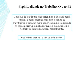Espiritualidade no Trabalho. O que É?
Um novo jeito que pode ser aprendido e aplicado pelas
pessoas e pelas organizações com o intuito de
transformar o trabalho numa experiência que transcenda
as ações diárias, no qual a motivação e o entusiasmo
venham de dentro para fora, naturalmente.
Não é uma técnica, é um valor de vida
 