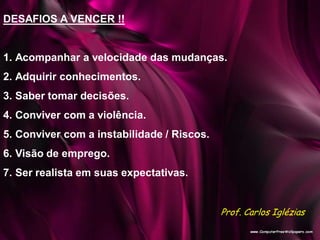 DESAFIOS A VENCER !!
1. Acompanhar a velocidade das mudanças.
2. Adquirir conhecimentos.
3. Saber tomar decisões.
4. Conviver com a violência.
5. Conviver com a instabilidade / Riscos.
6. Visão de emprego.
7. Ser realista em suas expectativas.
Prof. Carlos Iglézias
 
