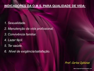 INDICADORES DA O.M.S. PARA QUALIDADE DE VIDA:
1. Sexualidade.
2. Manutenção da vida profissional.
3. Convivência familiar.
4. Lazer fácil.
5. Ter saúde.
6. Nível de exigência/satisfação.
Prof. Carlos Iglézias
 