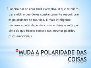 *
*Poderia dar-te aqui 1001 exemplos. O que te quero
transmitir é que deves constantemente reequilibrar
as polaridades na tua vida. E mais inteligente
mudares a polaridade das coisas e dares a volta por
cima do que ficares sempre nos mesmos padrões
psico-emocionais.
 