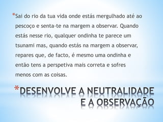 *
*Sai do rio da tua vida onde estás mergulhado até ao
pescoço e senta-te na margem a observar. Quando
estás nesse rio, qualquer ondinha te parece um
tsunami mas, quando estás na margem a observar,
repares que, de facto, é mesmo uma ondinha e
então tens a perspetiva mais correta e sofres
menos com as coisas.
 