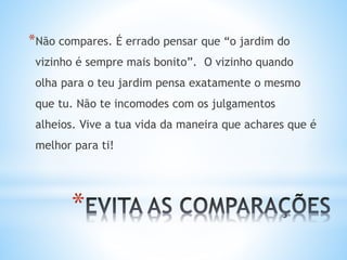 *
*Não compares. É errado pensar que “o jardim do
vizinho é sempre mais bonito”. O vizinho quando
olha para o teu jardim pensa exatamente o mesmo
que tu. Não te incomodes com os julgamentos
alheios. Vive a tua vida da maneira que achares que é
melhor para ti!
 