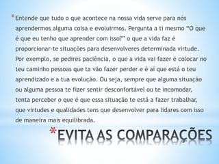 *
*Entende que tudo o que acontece na nossa vida serve para nós
aprendermos alguma coisa e evoluirmos. Pergunta a ti mesmo “O que
é que eu tenho que aprender com isso?” o que a vida faz é
proporcionar-te situações para desenvolveres determinada virtude.
Por exemplo, se pedires paciência, o que a vida vai fazer é colocar no
teu caminho pessoas que ta vão fazer perder e é aí que está o teu
aprendizado e a tua evolução. Ou seja, sempre que alguma situação
ou alguma pessoa te fizer sentir desconfortável ou te incomodar,
tenta perceber o que é que essa situação te está a fazer trabalhar,
que virtudes e qualidades tens que desenvolver para lidares com isso
de maneira mais equilibrada.
 