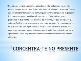 *
* Não estejas sempre a pensar no passado que não podes mais mudar nem
estejas sempre ansioso pelo futuro (ele ainda não chegou). Se assim o fizeres,
não te vai sobrar tempo quase nenhum para tomares consciência do presente.
É no presente que a tua vida está a acontecer. E não só isso: quando
precisares da tua mente para as coisas do presente, do teu quotidiano, ela
vai ter dificuldade em se concentrar, em estar presente. Se te concentrares
no presente vais conseguir desfrutar mais da vida. Se tiveres dificuldade
podes, por exemplo, fazer meditação. A meditação é um ótimo treino para
aprenderes a viver no presente e desenvolve uma mente verdadeiramente
eficiente.
 