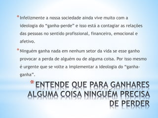 *
*Infelizmente a nossa sociedade ainda vive muito com a
ideologia do “ganha-perde” e isso está a contagiar as relações
das pessoas no sentido profissional, financeiro, emocional e
afetivo.
*Ninguém ganha nada em nenhum setor da vida se esse ganho
provocar a perda de alguém ou de alguma coisa. Por isso mesmo
é urgente que se volte a implementar a ideologia do “ganha-
ganha”.
 