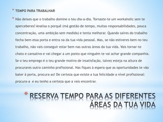 *
* TEMPO PARA TRABALHAR
* Não deixes que o trabalho domine o teu dia-a-dia. Tornaste-te um workaholic sem te
aperceberes? Analisa o porquê (má gestão de tempo, muitas responsabilidades, pouca
concentração, uma ambição sem medida) e tenta melhorar. Quando saíres do trabalho
fecha bem essa porta e entra na da tua vida pessoal. Mas, se não estiveres bem no teu
trabalho, não vais conseguir estar bem nas outras áreas da tua vida. Vais tornar-te
chato e cansativo e vai chegar a um ponto que ninguém te vai achar grande companhia.
Se o teu emprego é o teu grande motivo de insatisfação, talvez esteja na altura de
procurares outro caminho profissional. Nas fiques à espera que as oportunidades te vão
bater à porta, procura-as! De certeza que existe a tua felicidade a nível profissional:
procura-a e eu tenho a certeza que a vais encontrar.
 