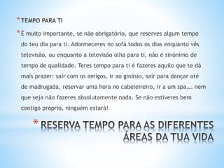 *
*TEMPO PARA TI
*É muito importante, se não obrigatório, que reserves algum tempo
do teu dia para ti. Adormeceres no sofá todos os dias enquanto vês
televisão, ou enquanto a televisão olha para ti, não é sinónimo de
tempo de qualidade. Teres tempo para ti é fazeres aquilo que te dá
mais prazer: sair com os amigos, ir ao ginásio, sair para dançar até
de madrugada, reservar uma hora no cabeleireiro, ir a um spa,… nem
que seja não fazeres absolutamente nada. Se não estiveres bem
contigo próprio, ninguém estará!
 