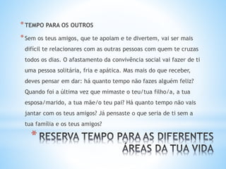 *
*TEMPO PARA OS OUTROS
*Sem os teus amigos, que te apoiam e te divertem, vai ser mais
difícil te relacionares com as outras pessoas com quem te cruzas
todos os dias. O afastamento da convivência social vai fazer de ti
uma pessoa solitária, fria e apática. Mas mais do que receber,
deves pensar em dar: há quanto tempo não fazes alguém feliz?
Quando foi a última vez que mimaste o teu/tua filho/a, a tua
esposa/marido, a tua mãe/o teu pai? Há quanto tempo não vais
jantar com os teus amigos? Já pensaste o que seria de ti sem a
tua família e os teus amigos?
 