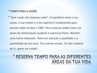 *
*TEMPO PARA A SAÚDE
*“Sem saúde não fazemos nada”. O equilíbrio entre o teu
corpo, a tua mente e o teu espírito é fundamental para
estares todos os dias a 100%. Para começar podes fazer um
plano de alimentação saudável e exercício físico. Mantém
uma rotina relaxante. Toma em atenção a qualidade e a
quantidade do teu sono. Faz exames anuais. Se não cuidares
de ti, quem vai cuidar?
 