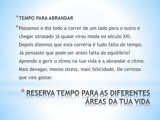 *
*TEMPO PARA ABRANDAR
*Passamos o dia todo a correr de um lado para o outro e
chegar atrasado já quase virou moda no século XXI.
Depois dizemos que esta correria é tudo falta de tempo.
Já pensaste que pode ser antes falta de equilíbrio?
Aprende a gerir o stress na tua vida e a abrandar o ritmo.
Mais devagar, menos stress, mais felicidade. De certeza
que vais gostar.
 