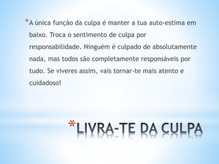 *
*A única função da culpa é manter a tua auto-estima em
baixo. Troca o sentimento de culpa por
responsabilidade. Ninguém é culpado de absolutamente
nada, mas todos são completamente responsáveis por
tudo. Se viveres assim, vais tornar-te mais atento e
cuidadoso!
 
