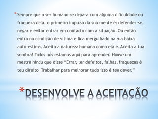 *
*Sempre que o ser humano se depara com alguma dificuldade ou
fraqueza dela, o primeiro impulso da sua mente é: defender-se,
negar e evitar entrar em contacto com a situação. Ou então
entra na condição de vítima e fica mergulhado na sua baixa
auto-estima. Aceita a natureza humana como ela é. Aceita a tua
sombra! Todos nós estamos aqui para aprender. Houve um
mestre hindu que disse “Errar, ter defeitos, falhas, fraquezas é
teu direito. Trabalhar para melhorar tudo isso é teu dever.”
 