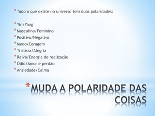 *
*Tudo o que existe no universo tem duas polaridades:
*Yin/Yang
*Masculino/Feminino
*Positivo/Negativo
*Medo/Coragem
*Tristeza/Alegria
*Raiva/Energia de realização
*Ódio/Amor e perdão
*Ansiedade/Calma
 