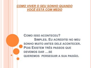 COMO VIVER O SEU SONHO QUANDO 
VOCÊ ESTÁ COM MEDO 
COMO ISSO ACONTECEU? 
SIMPLES. EU ACREDITEI NO MEU 
SONHO MUITO ANTES DELE ACONTECER. 
POIS EXISTEM TRÊS PASSOS QUE 
DEVEMOS DAR …SE 
QUEREMOS PERSEGUIR A SUA PAIXÃO. 
 