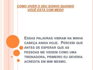 COMO VIVER O SEU SONHO QUANDO 
VOCÊ ESTÁ COM MEDO 
ESSAS PALAVRAS VIBRAM NA MINHA 
CABEÇA AINDA HOJE. PERCEBI QUE 
ANTES DE ESPERAR QUE AS 
PESSOAS ME VISSEM COMO UMA 
TREINADORA, PRIMEIRO EU DEVERIA 
ACREDITA EM MIM MESMO. 
 