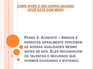 COMO VIVER O SEU SONHO QUANDO 
VOCÊ ESTÁ COM MEDO 
PASSO 2: ACREDITE – AMIGOS E 
PARENTES GERALMENTE PERCEBEM 
AS NOSSAS QUALIDADES MESMO 
ANTES DE NÓS. ELES RECONHECEM 
OS TALENTOS E RECURSOS QUE 
VIVEMOS DUVIDANDO E EVITANDO. 
 