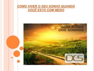 COMO VIVER O SEU SONHO QUANDO 
VOCÊ ESTÁ COM MEDO 
 