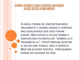 COMO VIVER O SEU SONHO QUANDO 
VOCÊ ESTÁ COM MEDO 
A ÚNICA FORMA DE ENCONTRAR-MOS 
REALMENTE O NOSSO SONHO É CONFIAR 
NAS QUALIDADES QUE NOS FORAM 
DADAS. NÃO ESTOU A FALAR SOBRE A 
EQUIVOCADA FILOSOFIA DE “NOMEÁ-LA E 
REIVINDICÁ-LA”. VOCÊ PRECISA ACEITAR 
O VALOR QUE POSSUI, NÃO O INVENTE. 
MAS EM ALGUNS PONTOS, PRECISAMOS 
PARAR DE DUVIDAR DE NÓS. 
 