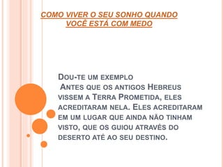 COMO VIVER O SEU SONHO QUANDO 
VOCÊ ESTÁ COM MEDO 
DOU-TE UM EXEMPLO 
ANTES QUE OS ANTIGOS HEBREUS 
VISSEM A TERRA PROMETIDA, ELES 
ACREDITARAM NELA. ELES ACREDITARAM 
EM UM LUGAR QUE AINDA NÃO TINHAM 
VISTO, QUE OS GUIOU ATRAVÉS DO 
DESERTO ATÉ AO SEU DESTINO. 
 