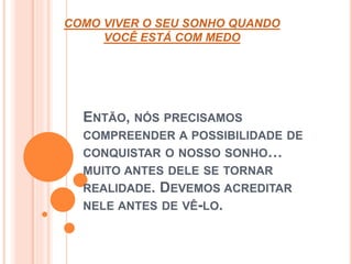 COMO VIVER O SEU SONHO QUANDO 
VOCÊ ESTÁ COM MEDO 
ENTÃO, NÓS PRECISAMOS 
COMPREENDER A POSSIBILIDADE DE 
CONQUISTAR O NOSSO SONHO… 
MUITO ANTES DELE SE TORNAR 
REALIDADE. DEVEMOS ACREDITAR 
NELE ANTES DE VÊ-LO. 
 