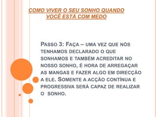 COMO VIVER O SEU SONHO QUANDO 
VOCÊ ESTÁ COM MEDO 
PASSO 3: FAÇA – UMA VEZ QUE NÓS 
TENHAMOS DECLARADO O QUE 
SONHAMOS E TAMBÉM ACREDITAR NO 
NOSSO SONHO, É HORA DE ARREGAÇAR 
AS MANGAS E FAZER ALGO EM DIRECÇÃO 
A ELE. SOMENTE A ACÇÃO CONTÍNUA E 
PROGRESSIVA SERÁ CAPAZ DE REALIZAR 
O SONHO. 
 