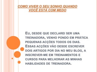 COMO VIVER O SEU SONHO QUANDO 
VOCÊ ESTÁ COM MEDO 
EU, DESDE QUE DECLAREI SER UMA 
TREINADORA, VENHO PONDO EM PRÁTICA 
PEQUENAS ACÇÕES TODOS OS DIAS. 
ESSAS ACÇÕES VÃO DESDE ESCREVER 
DOIS ARTIGOS POR DIA NO MEU BLOG, A 
INSCREVER-ME EM TREINAMENTOS E 
CURSOS PARA MELHORAR AS MINHAS 
HABILIDADES DE TREINADORA. 
 
