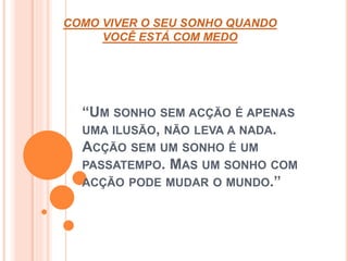 COMO VIVER O SEU SONHO QUANDO 
VOCÊ ESTÁ COM MEDO 
“UM SONHO SEM ACÇÃO É APENAS 
UMA ILUSÃO, NÃO LEVA A NADA. 
ACÇÃO SEM UM SONHO É UM 
PASSATEMPO. MAS UM SONHO COM 
ACÇÃO PODE MUDAR O MUNDO.” 
 