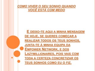 COMO VIVER O SEU SONHO QUANDO 
VOCÊ ESTÁ COM MEDO 
E DEIXO-TE AQUI A MINHA MENSAGEM 
DE HOJE, SE QUERES COMEÇAR A 
REALIZAR TODOS OS TEUS SONHOS, 
JUNTA-TE Á MINHA EQUIPA DA 
EMPOWER NETWORK, E DOS 
LAZYMILLIONAIRES, POIS VAIS COM 
TODA A CERTEZA CONCRETIZAR OS 
TEUS SONHOS COMO EU O FIZ. 
 