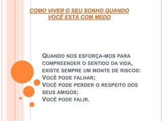 COMO VIVER O SEU SONHO QUANDO 
VOCÊ ESTÁ COM MEDO 
QUANDO NOS ESFORÇA-MOS PARA 
COMPREENDER O SENTIDO DA VIDA, 
EXISTE SEMPRE UM MONTE DE RISCOS: 
VOCÊ PODE FALHAR; 
VOCÊ PODE PERDER O RESPEITO DOS 
SEUS AMIGOS; 
VOCÊ PODE FALIR. 
 