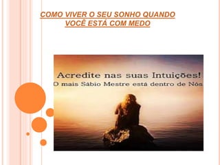 COMO VIVER O SEU SONHO QUANDO 
VOCÊ ESTÁ COM MEDO 
 
