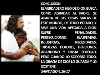 CONCLUSIÓN:
EL VERDADERO HIJO DE DIOS, BUSCA
COMO AGRADAR AL PADRE. SE
APARTA DE LAS COSAS MALAS DE
ESTE MUNDO, DE TODO PECADO, Y
VIVE UNA VIDA APEGADA A DIOS.
SUFRE               PENALIDADES,
PERSECUCIONES,       BLASFEMIAS,
INJUSTICIAS,        NECESIDADES,
TRISTEZAS, DOLORES, TRAICIONES,
ABANDONO Y HASTA SOLEDAD.
PERO CUANDO LO SOPORTA TODO,
LA GRACIA DE DIOS LO GUARDA Y LO
SOSTIENE.
SANTIAGO 4:16-17
 