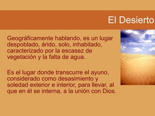El Desierto
Geográficamente hablando, es un lugar
despoblado, árido, solo, inhabitado,
caracterizado por la escasez de
vegetación y la falta de agua.
Es el lugar donde transcurre el ayuno,
considerado como desasimiento y
soledad exterior e interior, para llevar, al
que en él se interna, a la unión con Dios.
 