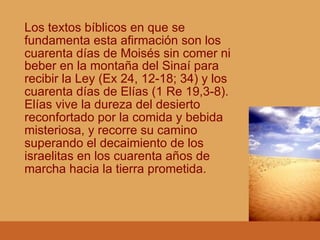 Los textos bíblicos en que se
fundamenta esta afirmación son los
cuarenta días de Moisés sin comer ni
beber en la montaña del Sinaí para
recibir la Ley (Ex 24, 12-18; 34) y los
cuarenta días de Elías (1 Re 19,3-8).
Elías vive la dureza del desierto
reconfortado por la comida y bebida
misteriosa, y recorre su camino
superando el decaimiento de los
israelitas en los cuarenta años de
marcha hacia la tierra prometida.
 