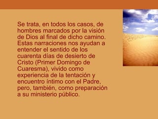 Se trata, en todos los casos, de
hombres marcados por la visión
de Dios al final de dicho camino.
Estas narraciones nos ayudan a
entender el sentido de los
cuarenta días de desierto de
Cristo (Primer Domingo de
Cuaresma), vivido como
experiencia de la tentación y
encuentro íntimo con el Padre,
pero, también, como preparación
a su ministerio público.
 