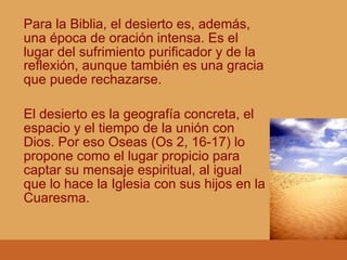 Para la Biblia, el desierto es, además,
una época de oración intensa. Es el
lugar del sufrimiento purificador y de la
reflexión, aunque también es una gracia
que puede rechazarse.
El desierto es la geografía concreta, el
espacio y el tiempo de la unión con
Dios. Por eso Oseas (Os 2, 16-17) lo
propone como el lugar propicio para
captar su mensaje espiritual, al igual
que lo hace la Iglesia con sus hijos en la
Cuaresma.
 