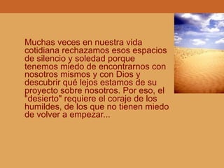 Muchas veces en nuestra vida
cotidiana rechazamos esos espacios
de silencio y soledad porque
tenemos miedo de encontrarnos con
nosotros mismos y con Dios y
descubrir qué lejos estamos de su
proyecto sobre nosotros. Por eso, el
"desierto" requiere el coraje de los
humildes, de los que no tienen miedo
de volver a empezar...
 