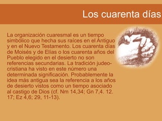 Los cuarenta días
La organización cuaresmal es un tiempo
simbólico que hecha sus raíces en el Antiguo
y en el Nuevo Testamento. Los cuarenta días
de Moisés y de Elías o los cuarenta años del
Pueblo elegido en el desierto no son
referencias secundarias. La tradición judeo-
cristiana ha visto en este número una
determinada significación. Probablemente la
idea más antigua sea la referencia a los años
de desierto vistos como un tiempo asociado
al castigo de Dios (cf. Nm 14,34; Gn 7,4. 12.
17; Ez 4,6; 29, 11-13).
 