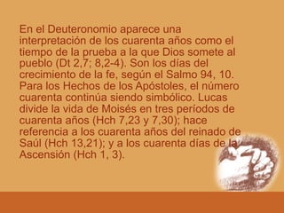En el Deuteronomio aparece una
interpretación de los cuarenta años como el
tiempo de la prueba a la que Dios somete al
pueblo (Dt 2,7; 8,2-4). Son los días del
crecimiento de la fe, según el Salmo 94, 10.
Para los Hechos de los Apóstoles, el número
cuarenta continúa siendo simbólico. Lucas
divide la vida de Moisés en tres períodos de
cuarenta años (Hch 7,23 y 7,30); hace
referencia a los cuarenta años del reinado de
Saúl (Hch 13,21); y a los cuarenta días de la
Ascensión (Hch 1, 3).
 
