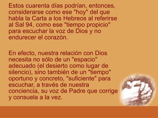 Estos cuarenta días podrían, entonces,
considerarse como ese "hoy" del que
habla la Carta a los Hebreos al referirse
al Sal 94, como ese "tiempo propicio"
para escuchar la voz de Dios y no
endurecer el corazón.
En efecto, nuestra relación con Dios
necesita no sólo de un "espacio"
adecuado (el desierto como lugar de
silencio), sino también de un "tiempo"
oportuno y concreto, "suficiente" para
escuchar, a través de nuestra
conciencia, su voz de Padre que corrige
y consuela a la vez.
 