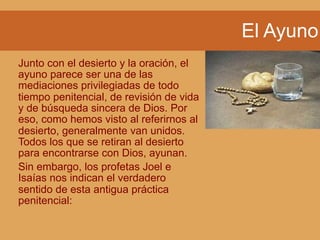 El Ayuno
Junto con el desierto y la oración, el
ayuno parece ser una de las
mediaciones privilegiadas de todo
tiempo penitencial, de revisión de vida
y de búsqueda sincera de Dios. Por
eso, como hemos visto al referirnos al
desierto, generalmente van unidos.
Todos los que se retiran al desierto
para encontrarse con Dios, ayunan.
Sin embargo, los profetas Joel e
Isaías nos indican el verdadero
sentido de esta antigua práctica
penitencial:
 