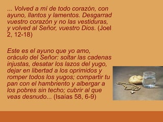 ... Volved a mí de todo corazón, con
ayuno, llantos y lamentos. Desgarrad
vuestro corazón y no las vestiduras,
y volved al Señor, vuestro Dios. (Joel
2, 12-18)
Este es el ayuno que yo amo,
oráculo del Señor: soltar las cadenas
injustas, desatar los lazos del yugo,
dejar en libertad a los oprimidos y
romper todos los yugos; compartir tu
pan con el hambriento y albergar a
los pobres sin techo; cubrir al que
veas desnudo... (Isaías 58, 6-9)
 