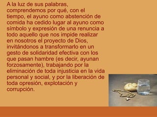 A la luz de sus palabras,
comprendemos por qué, con el
tiempo, el ayuno como abstención de
comida ha cedido lugar al ayuno como
símbolo y expresión de una renuncia a
todo aquello que nos impide realizar
en nosotros el proyecto de Dios,
invitándonos a transformarlo en un
gesto de solidaridad efectiva con los
que pasan hambre (es decir, ayunan
forzosamente), trabajando por la
eliminación de toda injusticia en la vida
personal y social, y por la liberación de
toda opresión, explotación y
corrupción.
 