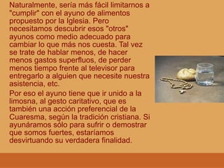 Naturalmente, sería más fácil limitarnos a
"cumplir" con el ayuno de alimentos
propuesto por la Iglesia. Pero
necesitamos descubrir esos "otros"
ayunos como medio adecuado para
cambiar lo que más nos cuesta. Tal vez
se trate de hablar menos, de hacer
menos gastos superfluos, de perder
menos tiempo frente al televisor para
entregarlo a alguien que necesite nuestra
asistencia, etc.
Por eso el ayuno tiene que ir unido a la
limosna, al gesto caritativo, que es
también una acción preferencial de la
Cuaresma, según la tradición cristiana. Si
ayunáramos sólo para sufrir o demostrar
que somos fuertes, estaríamos
desvirtuando su verdadera finalidad.
 