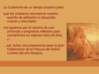 La Cuaresma es un tiempo propicio para:
que los cristianos renovemos nuestro
espíritu de adhesión a Jesucristo
muerto y resucitado
nos guiemos por el camino de una
profunda y progresiva reflexión para
convertirnos en mejores hijos de Dios
y…
…así, todos nos preparemos para la gran
Celebración de la Pascua del Señor,
cumbre del año litúrgico.
 