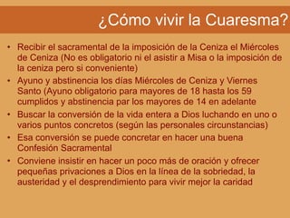 ¿Cómo vivir la Cuaresma?
• Recibir el sacramental de la imposición de la Ceniza el Miércoles
de Ceniza (No es obligatorio ni el asistir a Misa o la imposición de
la ceniza pero si conveniente)
• Ayuno y abstinencia los días Miércoles de Ceniza y Viernes
Santo (Ayuno obligatorio para mayores de 18 hasta los 59
cumplidos y abstinencia par los mayores de 14 en adelante
• Buscar la conversión de la vida entera a Dios luchando en uno o
varios puntos concretos (según las personales circunstancias)
• Esa conversión se puede concretar en hacer una buena
Confesión Sacramental
• Conviene insistir en hacer un poco más de oración y ofrecer
pequeñas privaciones a Dios en la línea de la sobriedad, la
austeridad y el desprendimiento para vivir mejor la caridad
 