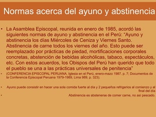Normas acerca del ayuno y abstinencia
• La Asamblea Episcopal, reunida en enero de 1985, acordó las
siguientes normas de ayuno y abstinencia en el Perú: “Ayuno y
abstinencia los días Miércoles de Ceniza y Viernes Santo.
Abstinencia de carne todos los viernes del año. Esto puede ser
reemplazado por prácticas de piedad, mortificaciones corporales
concretas, abstención de bebidas alcohólicas, tabaco, espectáculos,
etc. Con estos acuerdos, los Obispos del Perú han querido que todo
el pueblo se una a las prácticas universales de penitencia”
• (CONFERENCIA EPISCOPAL PERUANA. Iglesia en el Perú, enero-mazo 1987. p. 7; Documentos de
la Conferencia Episcopal Peruana 1979-1989, Lima 989, p. 323).
• Ayuno puede consistir en hacer una sola comida fuerte al día y 2 pequeños refrigerios al comienzo y al
final del día
• Abstinencia es abstenerse de comer carne, no así pescado.
 
