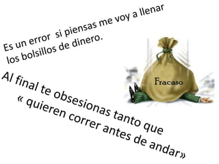 Es un error  si piensas me voy a llenar los bolsillos de dinero. Al final te obsesionas tanto que        « quieren correr antes de andar»  