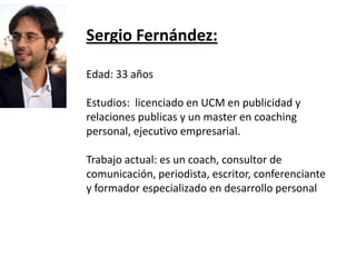 Sergio Fernández:Edad: 33 añosEstudios:  licenciado en UCM en publicidad y relaciones publicas y un master en coaching personal, ejecutivo empresarial.Trabajo actual: es un coach, consultor de comunicación, periodista, escritor, conferenciante y formador especializado en desarrollo personal 