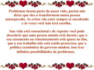 Problemas fazem parte da nossa vida, porém não deixe que eles o transformem numa pessoa amargurada. As crises vão estar sempre se sucedendo e às vezes você não terá escolha.  Sua vida está sensacional e de repente você pode descobrir que  uma pessoa amada  está doente; que o seu casamento ou relacionamento está quase no fim, que o seu trabalho não está sendo prazeroso, que a política econômica do governo mudou; isso traz infinitas possibilidades de problemas .  